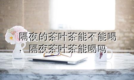隔夜的茶叶茶能不能喝,隔夜茶叶茶能喝吗