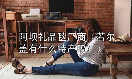 阿坝礼品毯厂商(若尔盖有什么特产吗?)