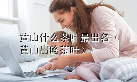 黄山什么茶叶最出名(黄山出啥茶叶)