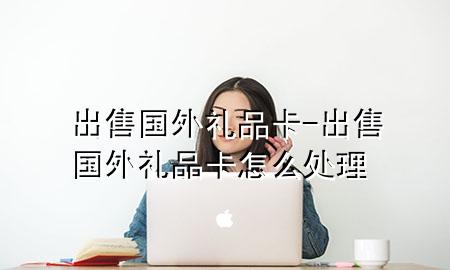 出售国外礼品卡-出售国外礼品卡怎么处理