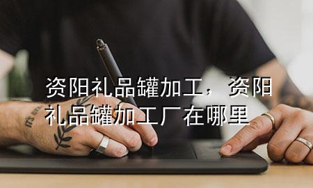 资阳礼品罐加工,资阳礼品罐加工厂在哪里