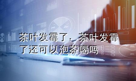 茶叶发霉了,茶叶发霉了还可以泡茶喝吗
