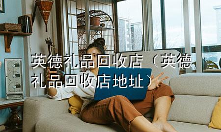 英德礼品回收店(英德礼品回收店地址)