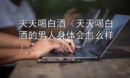 天天喝白酒(天天喝白酒的男人身体会怎么样)