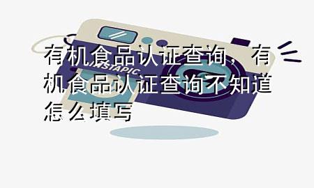 有机食品认证查询,有机食品认证查询不知道怎么填写