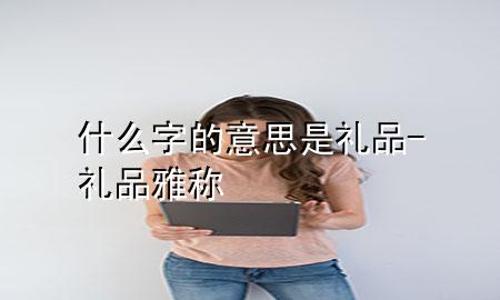什么字的意思是礼品-礼品雅称