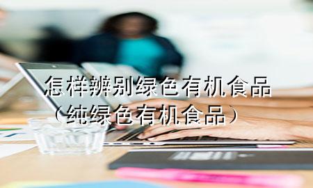 怎样辨别绿色有机食品(纯绿色有机食品)
