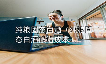 纯粮固态白酒(纯粮固态白酒酿造成本)