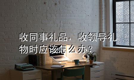 收同事礼品,收领导礼物时应该怎么办?