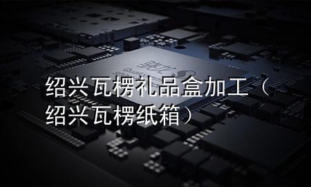 绍兴瓦楞礼品盒加工(绍兴瓦楞纸箱)