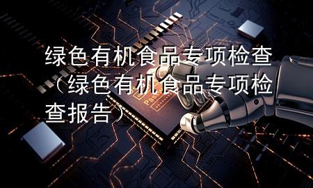 绿色有机食品专项检查(绿色有机食品专项检查报告)