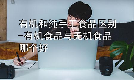 有机和纯手工食品区别-有机食品与无机食品哪个好