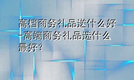 高档商务礼品送什么好-高端商务礼品选什么最好?