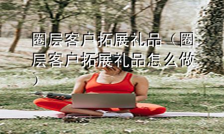 圈层客户拓展礼品(圈层客户拓展礼品怎么做)
