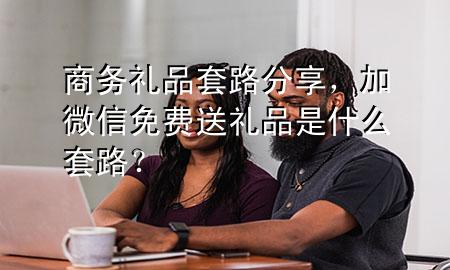 商务礼品套路分享,加微信免费送礼品是什么套路?