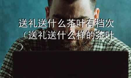 送礼送什么茶叶有档次(送礼送什么样的茶叶)