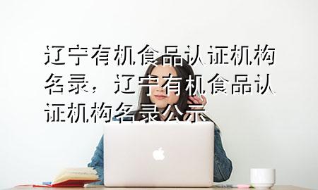 辽宁有机食品认证机构名录,辽宁有机食品认证机构名录公示