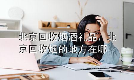 北京回收烟酒礼品,北京回收烟的地方在哪