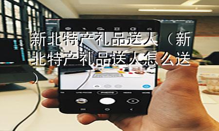 新北特产礼品送人(新北特产礼品送人怎么送)