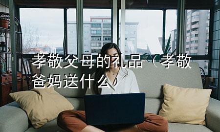 孝敬父母的礼品(孝敬爸妈送什么)