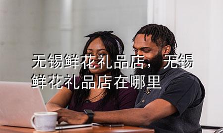 无锡鲜花礼品店,无锡鲜花礼品店在哪里