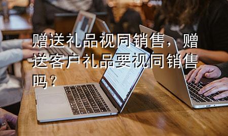 赠送礼品视同销售,赠送客户礼品要视同销售吗?