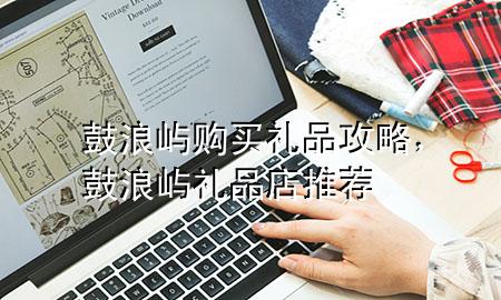 鼓浪屿购买礼品攻略,鼓浪屿礼品店推荐