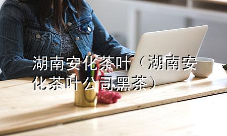 湖南安化茶叶(湖南安化茶叶公司黑茶)
