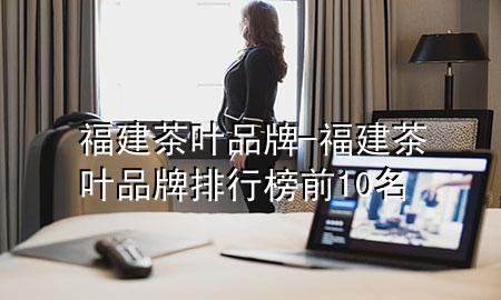 福建茶叶品牌-福建茶叶品牌排行榜前10名