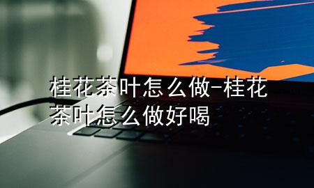 桂花茶叶怎么做-桂花茶叶怎么做好喝