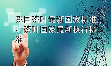 我国茶叶最新国家标准,茶叶国家最新执行标准