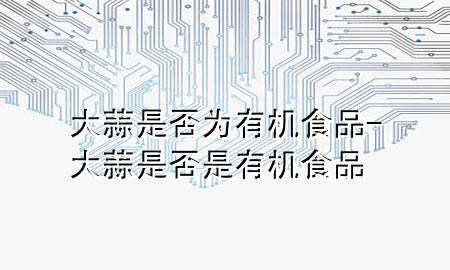 大蒜是否为有机食品-大蒜是否是有机食品