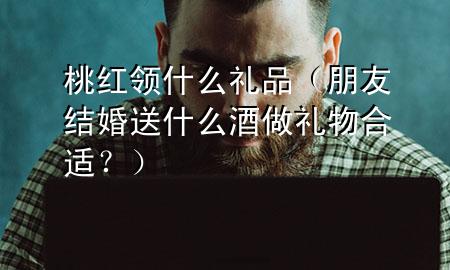 桃红领什么礼品(朋友结婚送什么酒做礼物合适?)