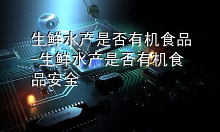 生鲜水产是否有机食品-生鲜水产是否有机食品安全