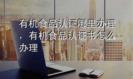 有机食品认证哪里办理,有机食品认证书怎么办理