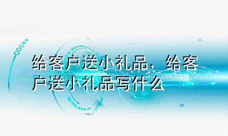 给客户送小礼品,给客户送小礼品写什么