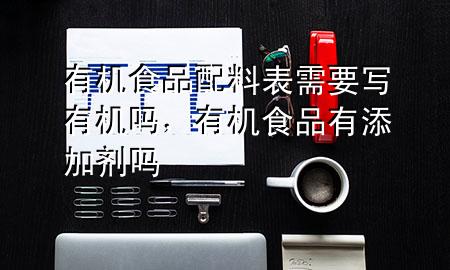 有机食品配料表需要写有机吗,有机食品有添加剂吗