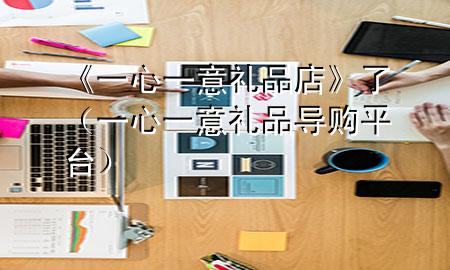 《一心一意礼品店》了(一心一意礼品 导购平台)