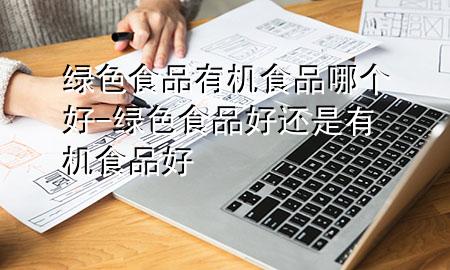 绿色食品有机食品哪个好-绿色食品好还是有机食品好
