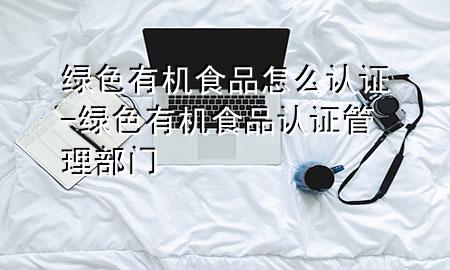 绿色有机食品怎么认证-绿色有机食品认证管理部门