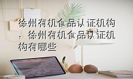 徐州有机食品认证机构,徐州有机食品认证机构有哪些