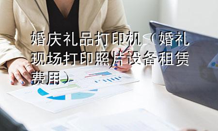 婚庆礼品打印机(婚礼现场打印照片设备租赁费用)