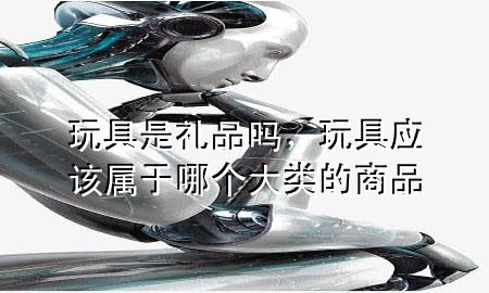玩具是礼品吗,玩具应该属于哪个大类的商品