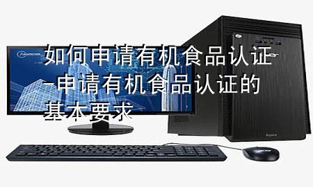 如何申请有机食品认证-申请有机食品认证的基本要求