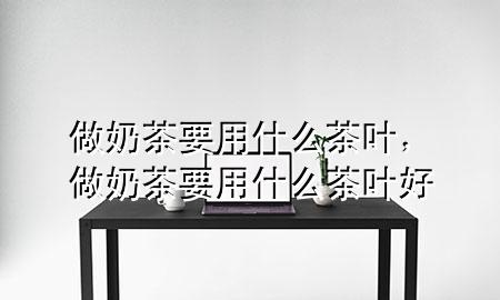 做奶茶要用什么茶叶,做奶茶要用什么茶叶好