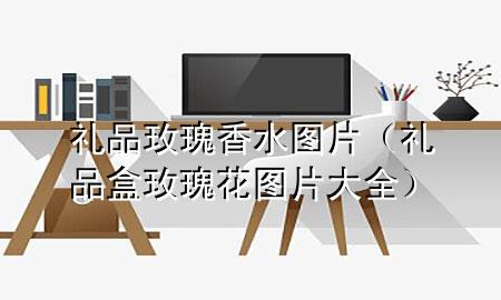 礼品玫瑰香水图片(礼品盒玫瑰花图片大全)