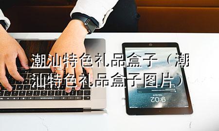 潮汕特色礼品盒子(潮汕特色礼品盒子图片)