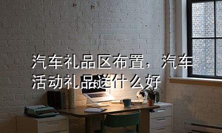 汽车礼品区布置,汽车活动礼品送什么好
