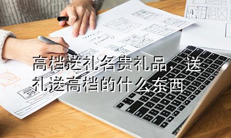 高档送礼名贵礼品,送礼送高档的什么东西