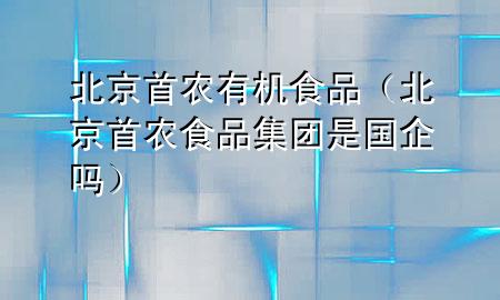 北京首农有机食品(北京首农食品集团是国企吗)